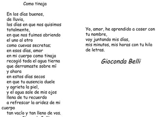 Como tinaja En los días buenos, de lluvia, los días en que nos quisimos totalmente, en que nos fuimos abriendo el uno al otro como cuevas secretas; en esos días, amor en mi cuerpo como tinaja recogió toda el agua tierna que derramaste sobre mí y ahora en estos días secos en que tu ausencia duele y agrieta la piel, y el agua sale de mis ojos llena de tu recuerdo a refrescar la aridez de mi cuerpo tan vacío y tan lleno de vos. Gioconda Belli Yo, amor, he aprendido a coser con tu nombre, voy juntando mis días, mis minutos, mis horas con tu hilo de letras. Gioconda Belli 