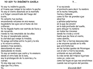 YO SOY TU INDÓMITA GACELA Yo soy tu indómita gacela, el trueno que rompe la luz sobre tu pecho Yo soy el viento desatado en la montaña y el fulgor concentrado del fuego del ocote. Yo caliento tus noches, encendiendo volcanes en mis manos, mojándote los ojos con el humo de mis cráteres. Yo he llegado hasta vos vestida de lluvia y de recuerdo, riendo la risa inmutable de los años. Yo soy el inexplorado camino, la claridad que rompe la tiniebla. Yo pongo estrellas entre tu piel y la mía y te recorro entero, sendero tras sendero, descalzando mi amor, desnudando mi miedo. Yo soy un nombre que canta y te enamora desde el otro lado de la luna, soy la prolongación de tu sonrisa y tu cuerpo. Yo soy algo que crece, algo que ríe y llora. Yo, la que te quiere. Gioconda Belli Y... Y va naciendo el pretexto para decir tu nombre en la noche remojada, tierna y húmeda como la flor de grandes ojos abiertos y pétalos palpitantes en la que me envolví en lo más profundo del sueño, para dibujar tu nombre en todos los rincones donde he vivido y viviré hasta que me lleve el viento, como semilla, a dar flor a tierras desconocidas y me encarne quizás en la niña que oirá historias en las tardes iguales de Nicaragua con el olor a tierra naciendo, urdiendo en sus entrañas la vida verde del trópico lujurioso como yo, como vos, como las hojas en que nos envolvimos cuando nos arrojaron del paraíso. Gioconda Belli 