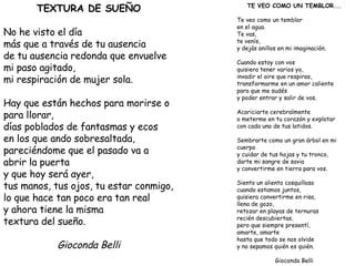 TEXTURA DE SUEÑO No he visto el día más que a través de tu ausencia de tu ausencia redonda que envuelve mi paso agitado, mi respiración de mujer sola. Hay que están hechos para morirse o para llorar, días poblados de fantasmas y ecos en los que ando sobresaltada, pareciéndome que el pasado va a abrir la puerta y que hoy será ayer, tus manos, tus ojos, tu estar conmigo, lo que hace tan poco era tan real y ahora tiene la misma textura del sueño. Gioconda Belli TE VEO COMO UN TEMBLOR... Te veo como un temblor en el agua. Te vas, te venís, y dejás anillos en mi imaginación. Cuando estoy con vos quisiera tener varios yo, invadir el aire que respiras, transformarme en un amor caliente para que me sudés y poder entrar y salir de vos. Acariciarte cerebralmente o meterme en tu corazón y explotar con cada uno de tus latidos. Sembrarte como un gran árbol en mi cuerpo y cuidar de tus hojas y tu tronco, darte mi sangre de savia y convertirme en tierra para vos. Siento un aliento cosquilloso cuando estamos juntos, quisiera convertirme en risa, llena de gozo, retozar en playas de ternuras recién descubiertas, pero que siempre presentí, amarte, amarte hasta que todo se nos olvide y no sepamos quién es quién. Gioconda Belli 