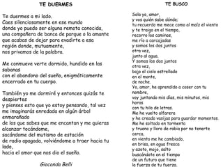 TE DUERMES Te duermes a mi lado. Caes silenciosamente en ese mundo donde yo puedo ser alguna remota conocida, una compañera de banca de parque o la amante que acabas de dejar para evadirte a esa región donde, mutuamente, nos privamos de la palabra. Me conmueve verte dormido, hundido en las sabanas con el abandono del sueño, enigmáticamente encerrado en tu cuerpo. También yo me dormiré y entonces quizás te despiertes y pienses esto que yo estoy pensando, tal vez me imaginarás enredada en algún árbol enmarañado de los que sabes que me encantan y me quieras alcanzar tocándome, sacándome del mutismo de estación de radio apagada, volviéndome a traer hacia tu lado, hacia el amor que nos dio el sueño. Gioconda Belli TE BUSCO Sola yo, amor, y vos quién sabe dónde; tu recuerdo me mece como al maíz el viento y te traigo en el tiempo, recorro los caminos, me río a carcajadas y somos los dos juntos otra vez, junto al agua. Y somos los dos juntos otra vez, bajo el cielo estrellado en el monte,  de noche. Yo, amor, he aprendido a coser con tu nombre, voy juntando mis días, mis minutos, mis horas con tu hilo de letras. Me he vuelto alfarera y he creado vasijas para guardar momentos. Me he soltado en tormenta y trueno y lloro de rabia por no tenerte cerca, en viento me he cambiado, en brisa, en agua fresca y azoto, mojo, salto buscándote en el tiempo de un futuro que tiene la fuerza de tu fuerza. Gioconda Belli 