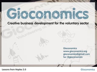Creative business development for the voluntary sector




                          Vincenzo Di Maria        Gioconomics
                          www.vdmdesign.net        www.gioconomics.org
                          vincenzo@vdmdesign.net   gioconomics@gmail.com
                          tw: @vdmdesign           tw: @gioconomics




Lessons from Naples 2.0
 
