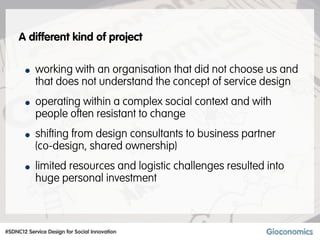 A different kind of project


       • working with an organisation that did not choose us and
           that does not understand the concept of service design
       • operating within a complex social context and with
           people often resistant to change
       • shifting from design consultants to business partner
           (co-design, shared ownership)
       • limited resources and logistic challenges resulted into
           huge personal investment



#SDNC12 Service Design for Social Innovation
 