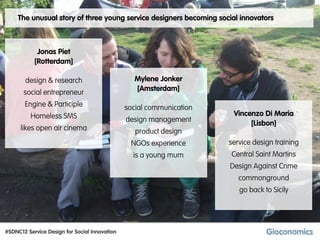 The unusual story of three young service designers becoming social innovators



            Jonas Piet
           [Rotterdam]

       design & research                         Mylene Jonker
                                                 [Amsterdam]
       social entrepreneur
       Engine & Participle                     social communication
          Homeless SMS                                                 Vincenzo Di Maria
                                               design management            [Lisbon]
      likes open air cinema                       product design
                                                NGOs experience       service design training
                                                 is a young mum       Central Saint Martins
                                                                      Design Against Crime
                                                                         commonground
                                                                         go back to Sicily




#SDNC12 Service Design for Social Innovation
 