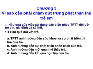 Chương 3
Vì sao cần phải chấm dứt trừng phạt thân thể
trẻ em
1. Hậu quả của việc sử dụng các biện pháp TPTT đối với
trẻ em, gia đình và xã hội.
a. TPTT ảnh hưởng đến sức khỏe và sự phát triển trí
tuệ của trẻ.
b. Ảnh hưởng đến sự phát triển nhân cách của trẻ.
c. Ảnh hưởng đến mối quan hệ thầy trò.
d. Ảnh hưởng đến kết quả học tập của trẻ.
1.1 Hậu quả đối với trẻ.
a. TPTT ảnh hưởng đến sức khỏe và sự phát triển trí
tuệ của trẻ.
b. Ảnh hưởng đến sự phát triển nhân cách của trẻ.
c. Ảnh hưởng đến mối quan hệ thầy trò.
d. Ảnh hưởng đến kết quả học tập của trẻ.
1.1 Hậu quả đối với trẻ.
 