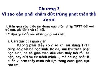 Chương 3
Vì sao cần phải chấm dứt trừng phạt thân thể
trẻ em
1. Hậu quả của việc sử dụng các biện pháp TPTT đối với
trẻ em, gia đình và xã hội.
a. Cảm xúc của giáo viên.
Không phải thầy cô giáo khi sử dụng TPTT
cũng do ghét bỏ học sinh. Do đó, sau khi trách phạt
học sinh, đa số giáo viên đều cảm thấy bối rối, ân
hận, day dứt và tự trách mình…, mà chung nhất là
buồn vì cảm thấy mình bất lực trong cách giáo dục
các em.
1.2 Hậu quả đối với những người khác.
 