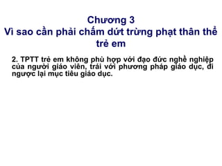 Chương 3
Vì sao cần phải chấm dứt trừng phạt thân thể
trẻ em
2. TPTT trẻ em không phù hợp với đạo đức nghề nghiệp
của người giáo viên, trái với phương pháp giáo dục, đi
ngược lại mục tiêu giáo dục.
 