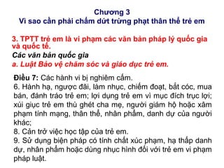 Chương 3
Vì sao cần phải chấm dứt trừng phạt thân thể trẻ em
3. TPTT trẻ em là vi phạm các văn bản pháp lý quốc gia
và quốc tế.
Các văn bản quốc gia
a. Luật Bảo vệ chăm sóc và giáo dục trẻ em.
Điều 7: Các hành vi bị nghiêm cấm.
6. Hành hạ, ngược đãi, làm nhục, chiếm đoạt, bắt cóc, mua
bán, đánh tráo trẻ em; lợi dụng trẻ em vì mục đích trục lợi;
xúi giục trẻ em thù ghét cha mẹ, người giám hộ hoặc xâm
phạm tính mạng, thân thể, nhân phẩm, danh dự của người
khác;
8. Cản trở việc học tập của trẻ em.
9. Sử dụng biện pháp có tính chất xúc phạm, hạ thấp danh
dự, nhân phẩm hoặc dùng nhục hình đối với trẻ em vi phạm
pháp luật.
 