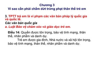 Chương 3
Vì sao cần phải chấm dứt trừng phạt thân thể trẻ em
3. TPTT trẻ em là vi phạm các văn bản pháp lý quốc gia
và quốc tế.
Các văn bản quốc gia
a. Luật Bảo vệ chăm sóc và giáo dục trẻ em.
Điều 14: Quyền được tôn trọng, bảo vệ tính mạng, thân
thể, nhân phẩm và danh dự.
Trẻ em được gia đình, Nhà nước và xã hội tôn trọng,
bảo vệ tính mạng, thân thể, nhân phẩm và danh dự.
 