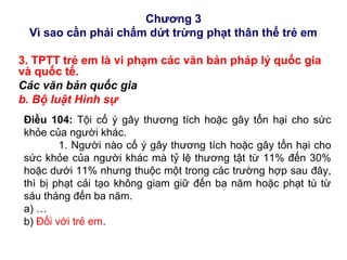 Chương 3
Vì sao cần phải chấm dứt trừng phạt thân thể trẻ em
3. TPTT trẻ em là vi phạm các văn bản pháp lý quốc gia
và quốc tế.
Các văn bản quốc gia
b. Bộ luật Hình sự
Điều 104: Tội cố ý gây thương tích hoặc gây tổn hại cho sức
khỏe của người khác.
1. Người nào cố ý gây thương tích hoặc gây tổn hại cho
sức khỏe của người khác mà tỷ lệ thương tật từ 11% đến 30%
hoặc dưới 11% nhưng thuộc một trong các trường hợp sau đây,
thì bị phạt cải tạo không giam giữ đến ba năm hoặc phạt tù từ
sáu tháng đến ba năm.
a) …
b) Đối với trẻ em.
 