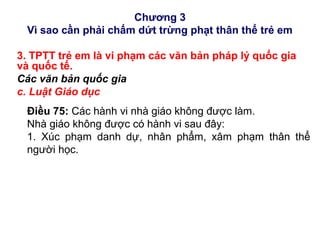 Chương 3
Vì sao cần phải chấm dứt trừng phạt thân thể trẻ em
3. TPTT trẻ em là vi phạm các văn bản pháp lý quốc gia
và quốc tế.
Các văn bản quốc gia
c. Luật Giáo dục
Điều 75: Các hành vi nhà giáo không được làm.
Nhà giáo không được có hành vi sau đây:
1. Xúc phạm danh dự, nhân phẩm, xâm phạm thân thể
người học.
 