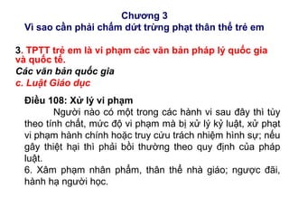 Chương 3
Vì sao cần phải chấm dứt trừng phạt thân thể trẻ em
3. TPTT trẻ em là vi phạm các văn bản pháp lý quốc gia
và quốc tế.
Các văn bản quốc gia
c. Luật Giáo dục
Điều 108: Xử lý vi phạm
Người nào có một trong các hành vi sau đây thì tùy
theo tính chất, mức độ vi phạm mà bị xử lý kỷ luật, xử phạt
vi phạm hành chính hoặc truy cứu trách nhiệm hình sự; nếu
gây thiệt hại thì phải bồi thường theo quy định của pháp
luật.
6. Xâm phạm nhân phẩm, thân thể nhà giáo; ngược đãi,
hành hạ người học.
 