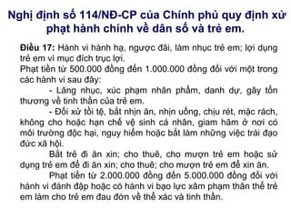 Nghị định số 114/NĐ-CP của Chính phủ quy định xử
phạt hành chính về dân số và trẻ em.
Điều 17: Hành vi hành hạ, ngược đãi, làm nhục trẻ em; lợi dụng
trẻ em vì mục đích trục lợi.
Phạt tiền từ 500.000 đồng đến 1.000.000 đồng đối với một trong
các hành vi sau đây:
- Lăng nhục, xúc phạm nhân phẩm, danh dự, gây tổn
thương về tinh thần của trẻ em.
- Đối xử tồi tệ, bắt nhịn ăn, nhịn uống, chịu rét, mặc rách,
không cho hoặc hạn chế vệ sinh cá nhân, giam hãm ở nơi có
môi trường độc hại, nguy hiểm hoặc bắt làm những việc trái đạo
đức xã hội.
Bắt trẻ đi ăn xin; cho thuê, cho mượn trẻ em hoặc sử
dụng trẻ em để đi ăn xin; cho thuê; cho mượn trẻ em để xin ăn.
Phạt tiền từ 2.000.000 đồng đến 5.000.000 đồng đối với
hành vi đánh đập hoặc có hành vi bạo lực xâm phạm thân thể trẻ
em làm cho trẻ em đau đớn về thể xác và tinh thần.
 