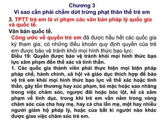 Chương 3
Vì sao cần phải chấm dứt trừng phạt thân thể trẻ em
3. TPTT trẻ em là vi phạm các văn bản pháp lý quốc gia
và quốc tế.
Văn bản quốc tế.
Công ước về quyền trẻ em đã được hầu hết các quốc gia
ký tham gia, có những điều khoản quy định quyền của trẻ
em được bảo vệ tránh khỏi mọi hình thức bạo lực:
Điều 19: Quyền được bảo vệ tránh khỏi mọi hình thức bạo
lực xâm phạm đến thể xác và tinh thần.
1. Các quốc gia thành viên phải thực hiện mọi biện pháp
pháp chế, hành chính, xã hội và giáo dục thích hợp để bảo
vệ trẻ em khỏi mọi hình thức bạo lực về thể xác hoặc tinh
thần, gây tổn thương hay xúc phạm, bỏ mặc hoặc sao nhãng
trong việc chăm sóc, ngược đãi hoặc bóc lột, kể cả xâm
phạm về tình dục, trong khi trẻ em vẫn nằm trong vòng
chăm sóc của cha hay mẹ, hay cả cha lẫn mẹ, một hay nhiều
người giám hộ pháp lý, hoặc của bất kì người nào khác
được giao việc chăm sóc trẻ em.
 