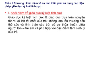 Phần II Chương I:khái niệm và sự cần thiết phải sử dụng các biện
pháp giáo dục kỷ luật tích cực
• I. Khái niệm về giáo dục kỷ luật tích cực
Giáo dục kỷ luật tích cực là giáo dục dựa trên nguyên
tắc vì lợi ích tốt nhất của trẻ; không làm tổn thương đến
thể xác và tinh thần của trẻ; có sự thỏa thuận giữa
người lớn – trẻ em và phù hợp với đặc điểm tâm sinh lý
của trẻ.
 