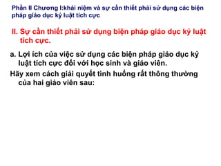 Phần II Chương I:khái niệm và sự cần thiết phải sử dụng các biện
pháp giáo dục kỷ luật tích cực
II. Sự cần thiết phải sử dụng biện pháp giáo dục kỷ luật
tích cực.
a. Lợi ích của việc sử dụng các biện pháp giáo dục kỷ
luật tích cực đối với học sinh và giáo viên.
Hãy xem cách giải quyết tình huống rất thông thường
của hai giáo viên sau:
 