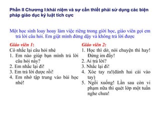 Phần II Chương I:khái niệm và sự cần thiết phải sử dụng các biện
pháp giáo dục kỷ luật tích cực
Một học sinh loay hoay làm việc riêng trong giời học, giáo viên gọi em
trả lời câu hỏi. Em giật mình đứng dậy và không trả lời được
Giáo viên 1:
Cô nhắc lại câu hỏi nhé
1. Em nào giúp bạn mình trả lời
câu hỏi này?
2. Em nhắc lại đi!
3. Em trả lời được rồi!
4. Em nhớ tập trung vào bài học
nhé!
Giáo viên 2:
1. Học thì dở, nói chuyện thì hay!
Đứng im đấy!
2. Ai trả lời?
3. Nhắc lại đi!
4. Xòe tay ra!(đánh hai cái vào
tay)
5. Ngồi xuống! Lần sau còn vi
phạm nữa thì quét lớp một tuần
nghe chưa!
 