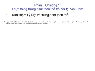 Phần I; Chương 1:
Thực trạng trừng phạt thân thể trẻ em tại Việt Nam
1. Khái niệm kỷ luật và trừng phạt thân thể:
Trừng phạt thân thể là các hành vi, thái độ, lời nói do người lớn hoặc người có quyền gây ra nhằm giáo dục trẻ nhưng làm tổn thương trẻ em về
thể xác (đánh đập, quỳ gối,...) và tinh thần (chửi mắng, sĩ nhục, bỏ mặc...)
 