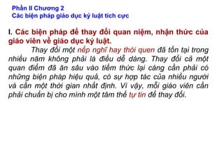Phần II Chương 2
Các biện pháp giáo dục kỷ luật tích cực
I. Các biện pháp để thay đổi quan niệm, nhận thức của
giáo viên về giáo dục kỷ luật.
Thay đổi một nếp nghĩ hay thói quen đã tồn tại trong
nhiều năm không phải là điều dễ dàng. Thay đổi cả một
quan điểm đã ăn sâu vào tiềm thức lại càng cần phải có
những biện pháp hiệu quả, có sự hợp tác của nhiều người
và cần một thời gian nhất định. Vì vậy, mỗi giáo viên cần
phải chuẩn bị cho mình một tâm thế tự tin để thay đổi.
 