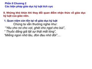 Phần II Chương 2
Các biện pháp giáo dục kỷ luật tích cực
II. Những khó khăn khi thay đổi quan điểm nhận thức về giáo dục
kỷ luật của giáo viên.
1. Quan niệm còn tồn tại về giáo dục kỷ luật
Chúng ta vẫn thường nghe như:
“Yêu cho roi cho vọt, ghét cho ngọt cho bùi”,
“ Thuốc đắng giã tật sự thật mất lòng”,
“Miếng ngon nhớ lâu, đòn đau nhớ đời”…
 