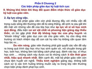 Phần II Chương 2
Các biện pháp giáo dục kỷ luật tích cực
II. Những khó khăn khi thay đổi quan điểm nhận thức về giáo dục
kỹ luật của giáo viên.
2. Áp lực công việc.
Đại bộ phận giáo viên còn phải đương đầu với nhiều vấn đề
trong cuộc sống đời thường nên dễ bị căng thẳng, dễ sinh ra cáu gắt khi
đối mặt với những vấn đề của lớp học như áp lực về sĩ số học sinh
quá đông, điều kiện cơ sở vật chất và phương tiện giảng dạy thiếu
thốn, có lúc gặp phải thái độ không hợp tác của phụ huynh và
“khoản trắng” việc giáo dục con cái cho giáo viên, họ cho rằng nhà
trường có trách nhiệm dạy dỗ con cái họ nên họ không cần quan tâm
hợp tác vv…
Do nôn nóng, giáo viên thường phải giải quyết các vấn đề xảy
ra trong quá trình dạy học như học sinh quên vở, nói chuyện trong giờ
học, lười học, không làm bài bằng cách phạt quỳ, đánh vào tay, sỉ nhục
học sinh … những cách này được coi là những cách ít tốn thời gian
nhất, hiệu quả nhanh nhất. Bên cạnh đó, một bộ phận giáo viên còn
chưa tâm huyết với nghề. Thiếu kinh nghiệm giảng dạy, không biết
cách xử lý các tình huống không muốn xảy ra trong lớp nên thường
chọn biện pháp đánh phạt học sinh.
 