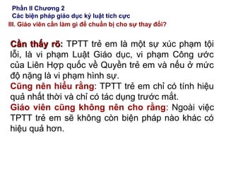 Phần II Chương 2
Các biện pháp giáo dục kỷ luật tích cực
III. Giáo viên cần làm gì để chuẩn bị cho sự thay đổi?
Cần thấy rõCần thấy rõ:: TPTT trẻ em là một sự xúc phạm tội
lỗi, là vi phạm Luật Giáo dục, vi phạm Công ước
của Liên Hợp quốc về Quyền trẻ em và nếu ở mức
độ nặng là vi phạm hình sự.
Cũng nên hiểu rằng: TPTT trẻ em chỉ có tính hiệu
quả nhất thời và chỉ có tác dụng trước mắt.
Giáo viên cũng không nên cho rằng: Ngoài việc
TPTT trẻ em sẽ không còn biện pháp nào khác có
hiệu quả hơn.
 