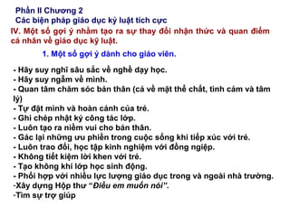 Phần II Chương 2
Các biện pháp giáo dục kỷ luật tích cực
IV. Một số gợi ý nhằm tạo ra sự thay đổi nhận thức và quan điểm
cá nhân về giáo dục kỹ luật.
1. Một số gợi ý dành cho giáo viên.
- Hãy suy nghĩ sâu sắc về nghề dạy học.
- Hãy suy ngẫm về mình.
- Quan tâm chăm sóc bản thân (cả về mặt thể chất, tình cảm và tâm
lý)
- Tự đặt mình và hoàn cảnh của trẻ.
- Ghi chép nhật ký công tác lớp.
- Luôn tạo ra niềm vui cho bản thân.
- Gác lại những ưu phiền trong cuộc sống khi tiếp xúc với trẻ.
- Luôn trao đổi, học tập kinh nghiệm với đồng ngiệp.
- Không tiết kiệm lời khen với trẻ.
- Tạo không khí lớp học sinh động.
- Phối hợp với nhiều lực lượng giáo dục trong và ngoài nhà trường.
-Xây dựng Hộp thư “Điều em muốn nói”.
-Tìm sự trợ giúp
 
