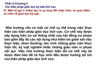 Phần II Chương 2
Các biện pháp giáo dục kỷ luật tích cực
IV. Một số gợi ý nhằm tạo ra sự thay đổi nhận thức và quan điểm
cá nhân về giáo dục kỹ luật.
Nhà trường cần có một cơ chế cụ thể trong việc thực
hiện các biện pháp giáo dục tích cực. Cơ chế này được
xây dựng trên cơ sở thống nhất của hội đồng sư phạm
bao gồm đầy đủ các nội dung như kiểm tra giám sát việc
thực hiện, khen thưởng, tôn vinh những giáo viên thực
hiện tốt, kỷ luật nghiêm khắc những giáo viên vi phạm
nội qui. Việc nhà trường thực hiện tốt cơ chế này sẽ
được đảm bảo tất cả học sinh đều được hưởng lợi ích
của biện pháp giáo dục tích cực.
 