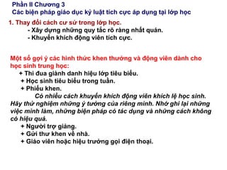Phần II Chương 3
Các biện pháp giáo dục kỷ luật tích cực áp dụng tại lớp học
1. Thay đổi cách cư sử trong lớp học.
- Xây dựng những quy tắc rõ ràng nhất quán.
- Khuyến khích động viên tích cực.
Một số gợi ý các hình thức khen thưởng và động viên dành cho
học sinh trung học:
+ Thi đua giành danh hiệu lớp tiêu biểu.
+ Học sinh tiêu biểu trong tuần.
+ Phiếu khen.
Có nhiều cách khuyến khích động viên khích lệ học sinh.
Hãy thử nghiệm những ý tưởng của riêng mình. Nhớ ghi lại những
việc mình làm, những biện pháp có tác dụng và những cách không
có hiệu quả.
+ Người trợ giảng.
+ Gửi thư khen về nhà.
+ Giáo viên hoặc hiệu trưởng gọi điện thoại.
 