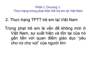 2. Thực trạng TPTT trẻ em tại Việt Nam
Trừng phạt trẻ em là vấn đề không mới ở
Việt Nam, sự xuất hiện và tồn tại của nó
gắn liền với quan điểm giáo dục “yêu
cho roi cho vọt” của người lớn
Phần I; Chương 1:
Thực trạng trừng phạt thân thể trẻ em tại Việt Nam
 