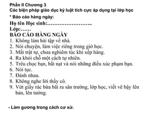 Phần II Chương 3
Các biện pháp giáo dục kỷ luật tích cực áp dụng tại lớp học
* Báo cáo hàng ngày:
Họ tên Học sinh:……………………..
Lớp:……
BÁO CÁO HÀNG NGÀY
1. Không làm bài tập về nhà.
2. Nói chuyện, làm việc riêng trong giờ học.
3. Mất trật tự, chưa nghiêm túc khi xếp hàng.
4. Ra khỏi chỗ một cách tự nhiên.
5. Trêu chọc bạn, bắt nạt và nói những điều xúc phạm bạn.
6. Nói tục.
7. Đánh nhau.
8. Không nghe lời thầy cô.
9. Vứt giấy rác bừa bãi ra sân trường, lớp học, viết vẽ bậy lên
bản, lên tường.
- Làm gương trong cách cư xử.
 