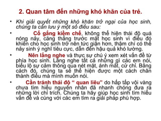 2. Quan tâm đến những khó khăn của trẻ.
• Khi giải quyết những khó khăn trở ngại của học sinh,
chúng ta cần lưu ý một số điều sau:
• Cố gắng kiềm chế, không thể hiện thái độ quá
nóng nảy, căng thẳng trước mặt học sinh vì điều đó
khiến cho học sinh trở nên tức giận hơn, thậm chí có thể
nảy sinh ý nghĩ tiêu cực, dẫn đến hậu quả khó lường.
• Nên lắng nghe và thực sự chú ý xem xét vấn đề từ
phía học sinh. Lắng nghe tất cả những gì các em nói,
biểu lộ sự cảm thông qua nét mặt, ánh mắt, cử chỉ. Bằng
cách đó, chúng ta sẽ thể hiện được một cách chân
thành điều mà mình muốn nói.
• Cần tránh thái độ “ quan liêu” do hấp tấp vội vàng
chưa tìm hiểu nguyên nhân đã nhanh chóng đưa ra
những lời chỉ trích. Chúng ta hãy giúp học sinh tìm hiểu
vấn đề và cùng với các em tìm ra giải pháp phù hợp.
 