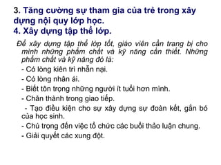 3. Tăng cường sự tham gia của trẻ trong xây
dựng nội quy lớp học.
4. Xây dựng tập thể lớp.
Để xây dựng tập thể lớp tốt, giáo viên cần trang bị cho
mình những phẩm chất và kỹ năng cần thiết. Những
phẩm chất và kỹ năng đó là:
- Có lòng kiên trì nhẫn nại.
- Có lòng nhân ái.
- Biết tôn trọng những người ít tuổi hơn mình.
- Chân thành trong giao tiếp.
- Tạo điều kiện cho sự xây dựng sự đoàn kết, gắn bó
của học sinh.
- Chú trọng đến việc tổ chức các buổi thảo luận chung.
- Giải quyết các xung đột.
 