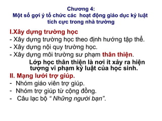 Chương 4:
Một số gợi ý tổ chức các hoạt động giáo dục kỷ luật
tích cực trong nhà trường
I.Xây dựng trường học
- Xây dựng trường học theo định hướng tập thể.
- Xây dựng nội quy trường học.
- Xây dựng môi trường sư phạm thân thiện.
Lớp học thân thiện là nơi ít xảy ra hiện
tượng vi phạm kỷ luật của học sinh.
II. Mạng lưới trợ giúp.
- Nhóm giáo viên trợ giúp.
- Nhóm trợ giúp từ cộng đồng.
- Câu lạc bộ “ Những người bạn”.
 