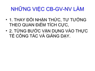 NHỮNG VIỆC CB-GV-NV LÀM
• 1. THAY ĐỔI NHẬN THỨC, TƯ TƯỞNG
THEO QUAN ĐiỂM TÍCH CỰC,
• 2. TỪNG BƯỚC VẬN DỤNG VÀO THỰC
TẾ CÔNG TÁC VÀ GiẢNG DẠY.
 