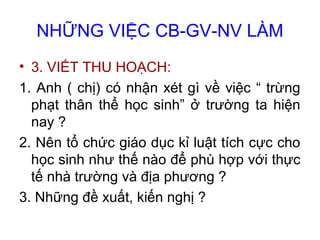 NHỮNG VIỆC CB-GV-NV LÀM
• 3. VIẾT THU HOẠCH:
1. Anh ( chị) có nhận xét gì về việc “ trừng
phạt thân thể học sinh” ở trường ta hiện
nay ?
2. Nên tổ chức giáo dục kỉ luật tích cực cho
học sinh như thế nào để phù hợp với thực
tế nhà trường và địa phương ?
3. Những đề xuất, kiến nghị ?
 