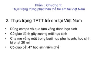 2. Thực trạng TPTT trẻ em tại Việt Nam
• Dùng compa và que tầm vông đánh học sinh
• Cô giáo đánh gãy xương mũi học sinh
• Cha mẹ vắng mặt trong buổi họp phụ huynh, học sinh
bị phạt 20 roi
• Cô giáo bắt 47 học sinh liếm ghế
Phần I; Chương 1:
Thực trạng trừng phạt thân thể trẻ em tại Việt Nam
 