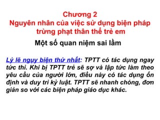 Chương 2
Nguyên nhân của việc sử dụng biện pháp
trừng phạt thân thể trẻ em
Một số quan niệm sai lầm
Lý lẽ ngụy biện thứ nhất: TPTT có tác dụng ngay
tức thì. Khi bị TPTT trẻ sẽ sợ và lập tức làm theo
yêu cầu của người lớn, điều này có tác dụng ổn
định và duy trì kỷ luật. TPTT sẽ nhanh chóng, đơn
giản so với các biện pháp giáo dục khác.
 