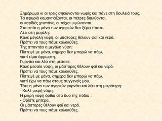 Ξημέρωμα κι οι τρεις σηκώνονται νωρίς και πάνε στη δουλειά τους.  Τα σφυριά κομαντιάζονται, οι πέτρες διαλύονται,  οι καρδιές χτυπάνε, οι τοίχοι υψώνονται.  Στο σπίτι η μάνα των αγοριών δεν ξέρει τίποτε. Λέει στη μεγάλη: Καλέ μεγάλη νύφη, οι μάστορες θέλουν φαΐ και νερό.  Πρέπει να τους πάμε κολοκύθες. Της απαντάει η μεγάλη νύφη: Πίστεψέ με μάνα, σήμερα δεν μπορώ να πάω,  γιατί είμαι άρρωστη. Γυρνάει και λέει στη μεσαία: Καλέ μεσαία νύφη, οι μάστορες θέλουν φαΐ και νερό.  Πρέπει να τους πάμε κολοκύθες. Πίστεψέ με μάνα, σήμερα δεν μπορώ να πάω,  γιατί έχω να πάω στους συγγενείς μου. Τότε η μάνα των αγοριών γυρνάει και λέει στη μικρότερη: - Καλέ μικρή νύφη.  Η μικρή νύφη όρθια στα δυο της πόδια : - Ορίστε μητέρα. Οι μάστορες θέλουν φαΐ και νερό.  Πρέπει να τους πάμε κολοκύθες. 