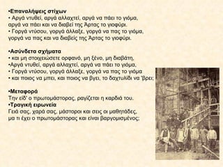 • Επαναλήψεις στίχων •  Αργά ντυθεί, αργά αλλαχτεί, αργά να πάει το γιόμα, αργά να πάει και να διαβεί της Άρτας το γιοφύρι. •  Γοργά ντύσου, γοργά άλλαξε, γοργά να πας το γιόμα, γοργά να πας και να διαβείς της Άρτας το γιοφύρι. • Ασύνδετα σχήματα •  και μη στοιχειώσετε ορφανό, μη ξένο, μη διαβάτη, • Αργά ντυθεί, αργά αλλαχτεί, αργά να πάει το γιόμα, •  Γοργά ντύσου, γοργά άλλαξε, γοργά να πας το γιόμα •  και ποιος να μπει, και ποιος να βγει, το δαχτυλίδι να 'βρει; • Μεταφορά Την είδ' ο πρωτομάστορας, ραγίζεται η καρδιά του. • Τραγική ειρωνεία Γειά σας, χαρά σας, μάστοροι και σεις οι μαθητάδες, μα τι έχει ο πρωτομάστορας και είναι βαργομισμένος; 