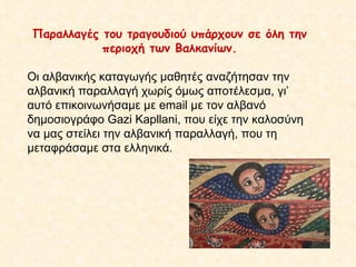 Παραλλαγές του τραγουδιού υπάρχουν σε όλη την περιοχή των Βαλκανίων. Οι αλβανικής καταγωγής μαθητές αναζήτησαν την αλβανική παραλλαγή χωρίς όμως αποτέλεσμα, γι’ αυτό επικοινωνήσαμε με  email  με τον αλβανό δημοσιογράφο  Gazi Kapllani , που είχε την καλοσύνη να μας στείλει την αλβανική παραλλαγή, που τη μεταφράσαμε στα ελληνικά. 