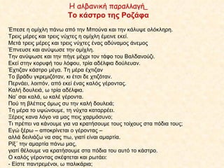 Η αλβανική παραλλαγή   Το κάστρο της Ροζάφα Έπεσε η ομίχλη πάνω από την Μπούνα και την κάλυψε ολόκληρη. Τρεις μέρες και τρεις νύχτες η ομίχλη έμεινε εκεί. Μετά τρεις μέρες και τρεις νύχτες ένας αδύναμος άνεμος  Έπνευσε και ανύψωσε την ομίχλη.  Την ανύψωσε και την πήγε μέχρι τον τάφο του Βαλδανούζι.  Εκεί στην κορυφή του λόφου, τρία αδέλφια δούλευαν.  Έχτιζαν κάστρο μέγα. Τη μέρα έχτιζαν  Το βράδυ γκρεμιζόταν, κι έτσι δε χτιζόταν. Περνάει, λοιπόν, από εκεί ένας καλός γέροντας. Καλή δουλειά, ω τρία αδέλφια. Να’ σαι καλά, ω καλέ γέροντα.  Πού τη βλέπεις όμως συ την καλή δουλειά;  Τη μέρα το υψώνουμε, τη νύχτα καταρρέει.  Ξέρεις κανα λόγο να μας πεις χαρμόσυνο; Τι πρέπει να κάνουμε για να κρατήσουμε τους τοίχους στα πόδια τους; Εγώ ξέρω – αποκρίνεται ο γέροντας –  αλλά δειλιάζω να σας πω, γιατί είναι αμαρτία. Ρίξ΄ την αμαρτία πάνω μας,  γιατί θέλουμε να κρατήσουμε στα πόδια του αυτό το κάστρο.  Ο καλός γέροντας σκέφτεται και ρωτάει: - Είστε παντρεμένοι, ω παλικάρια;  