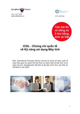 ICDL VIET NAM
www.icdlvietnam.vn www.ecdl.org
1
Các bài thi
có bằng cả
2 thứ tiếng,
Anh và Việt
ICDL - Chứng chỉ quốc tế
về Kỹ năng sử dụng Máy tính
ICDL (International Computer Driving Licence) là chứng chỉ được quốc tế
công nhận giúp mọi người thể hiện được sự thành thạo về kiến thức và kỹ
năng máy tính. Springboard4 Việt Nam là đại diện chính thức của ICDL tại
Việt Nam từ năm 2009.
 