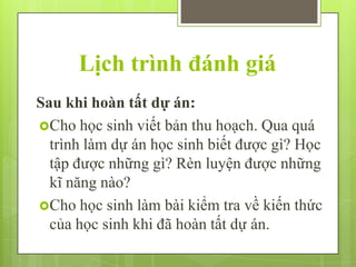 Lịch trình đánh giá
Sau khi hoàn tất dự án:
Cho học sinh viết bản thu hoạch. Qua quá
trình làm dự án học sinh biết được gì? Học
tập được những gì? Rèn luyện được những
kĩ năng nào?
Cho học sinh làm bài kiểm tra về kiến thức
của học sinh khi đã hoàn tất dự án.

 
