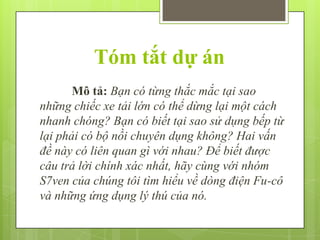 Tóm tắt dự án
Mô tả: Bạn có từng thắc mắc tại sao
những chiếc xe tải lớn có thể dừng lại một cách
nhanh chóng? Bạn có biết tại sao sử dụng bếp từ
lại phải có bộ nồi chuyên dụng không? Hai vấn
đề này có liên quan gì với nhau? Để biết được
câu trả lời chính xác nhất, hãy cùng với nhóm
S7ven của chúng tôi tìm hiểu về dòng điện Fu-cô
và những ứng dụng lý thú của nó.

 