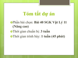 Tóm tắt dự án
Phần

bài chọn: Bài 40 SGK Vật Lý 11
(Nâng cao)
Thời gian chuẩn bị: 3 tuần
Thời gian trình bày: 1 tuần (45 phút)

 