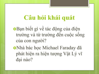 Câu hỏi khái quát
Bạn

biết gì về tác động của điện
trường và từ trường đến cuộc sống
của con người?
Nhà bác học Michael Faraday đã
phát hiện ra hiện tượng Vật Lý vĩ
đại nào?

 