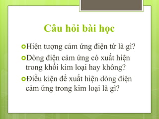 Câu hỏi bài học
Hiện

tượng cảm ứng điện từ là gì?
Dòng điện cảm ứng có xuất hiện
trong khối kim loại hay không?
Điều kiện để xuất hiện dòng điện
cảm ứng trong kim loại là gì?

 