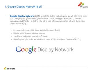 Google Confidential and Proprietary
1. Google Display Network là gì?
3
• Google Display Network (GDN) là một hệ thống websites đối tác và các trang web
của Google (bao gồm cả Google Finance, Gmail, Blogger, Youtube…) hiển thị
quảng cáo AdWords. Hệ thống này cũng bao gồm các websites và ứng dụng trên
điện thoại di động.
• Là mạng quảng cáo có hệ thống website lớn nhất thế giới
• Độ phủ tới 90% người sử dụng Internet
• 180 Tỉ lượt quảng cáo xuất hiện mỗi tháng
• Hệ thống bao gồm nhiều website lớn và uy tín ở Việt nam: Dantri, Tuoitre, VTC, Zing…
 