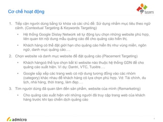 Google Confidential and Proprietary
Cơ chế hoạt động
4
1. Tiếp cận người dùng bằng từ khóa và các chủ đề: Sử dụng nhắm mục tiêu theo ngữ
cảnh. (Contextual Targeting & Keywords Targeting)
• Hệ thống Google Dislay Network sẽ tự động lựu chọn những website phù hợp,
liên quan tới nội dung mẫu quảng cáo để cho quảng cáo hiển thị.
• Khách hàng có thể đặt giới hạn cho quảng cáo hiển thị như vùng miền, ngôn
ngữ, danh mục quảng cáo….
2. Chọn website và danh mục website để đặt quảng cáo (Placement Targeting)
• Khách hàngcó thể lựa chọn bất kì website nào thuộc hệ thống GDN để cho
quảng cáo xuất hiện. Ví dụ: Dantri, VTC, Tuoitre….
• Google sắp xếp các trang web có nội dung tương đồng vào các nhóm
(category) khác nhau để khách hàng có lựa chọn phù hợp. Vd: Tài chính, du
lịch, nhà hàng, thời trang, làm đẹp….
3. Tìm người dùng đã quan tâm đến sản phẩm, website của mình (Remarketing)
• Cho quảng cáo xuất hiện với những người đã truy cập trang web của khách
hàng trước khi tạo chiến dịch quảng cáo
 