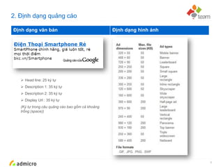 Google Confidential and Proprietary
2. Định dạng quảng cáo
8
Định dạng văn bản Định dạng hình ảnh
 Head line: 25 ký tự
 Description 1: 35 ký tự
 Description 2: 35 ký tự
 Display Url : 35 ký tự
(Ký tự trong câu quảng cáo bao gồm cả khoảng
trống (space))
 